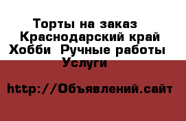 Торты на заказ - Краснодарский край Хобби. Ручные работы » Услуги   